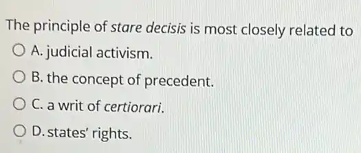 The principle of stare decisis is most closely related to
A. judicial activism.
B. the concept of precedent.
C. a writ of certiorari.
D. states' rights.