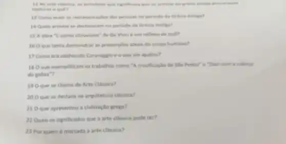 princletos que rigenticava que antiga procuravans
capturar o que?
13 Como eram as representagbes das pessous no periodo da Gricia Antiga?
14 Quais artistas se destacaram no periodo da Grécia Antiga?
15 A obra "L'uomo vitruviano" de Da Vinci eum reflexo de que?
160 que tenta demonstrar as proporcbes ideais do corpo humano?
17 Como era conhecido Caravaggio e o que ele ajudou?
180 que exemplificam os trabalhos como "A crucificaçdo de Slo Pedro'e "Davi com a cabeca
de golias"?
190 que se chama de Arte Classica?
200 que se destaca na arquitetura classica?
210 que apresentou a civilização grega?
22Quals os significados que a arte classica pode ter?
23 Por quem é marcada a arte classica?