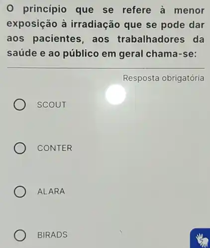 princípio que se refere a menor
exposição à irradiação que se pode dar
aos pacientes , aos trabalhadores da
saúde e ao público em geral chama -se:
Resposta obrigatória
SCOUT
CONTER
ALARA
BIRADS