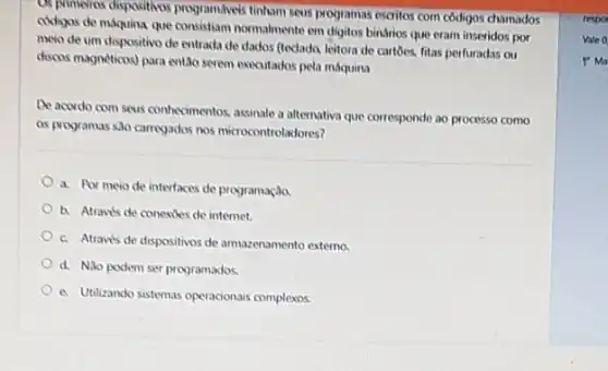 OR prinefros dispositives programswis tinham seus programas escritos com côdigos chamados
cudigos de máquina que consistiam normalmente em digitos binfrios que eram inseridos por
meio de um dispositivo de entrada de dados (tedado, leitora de cartoes fitas perfuradas ou
discos magnéticas) para entǎo seven executados pela máquina
De acordo com seus contecimentos assinate a alternativa que corresponde ao processo como
os programas sao carregados nos microcontroladores?
a. Por meio de interfaces de programação.
b. Atraw's de conexioes de internet.
c. Atrave's de dispositivos de armazenamento externo.
d. Nio podem ser programados.
A Utilizando sistemas operacionais complexos.
respo
Vale 0