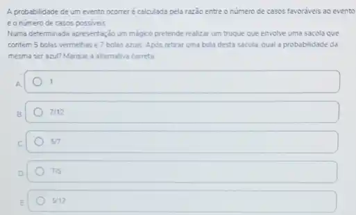 A probabilidade de um evento ocomer é calculada pela razão entre o numero de casos favoraveis ao evento
e o número de casos possiveis
Numa determinada apresentação um mágico pretende realizar um truque que envolve uma sacola que
contém 5 bolas vermethase 7 bolas azuis. Apos retirar uma bola desta sacola, qual a probabilidade da
mesma ser azul? Marque a alternativa correta
1
7/12
5/7
7/5
5/12