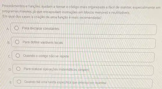 Procedimentose funcôes ajudam a tornar o código mais organizado e fácil de manter, especialmente em
programas maiores. ja que encapsulam instruçóes em blocos menores e reutilizáveis.
Em qual dos casos a criação de uma função é mais recomendada?
Para declarar constantes
Para definir variáveis locais
Quando o código não se repete
Para realizar operações matematicas simples
Quando há uma tarefa especifica que precisa ser repetida