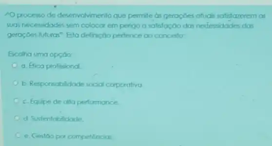 A processo de deservolvimento que permite as geraçdes aluas satisfazerem as
suas necessidades sem colocar em perigo a satisfação das nedessidades das
geroçoes futuras". Esta definição perfence ao conceito:
Escolha uma opção:
a. Efica profissional
b. Responsablidade social corporativa.
c. Equipe de alla performance.
d. Sustentabilidade.
C e. Gestoo por competêncios.