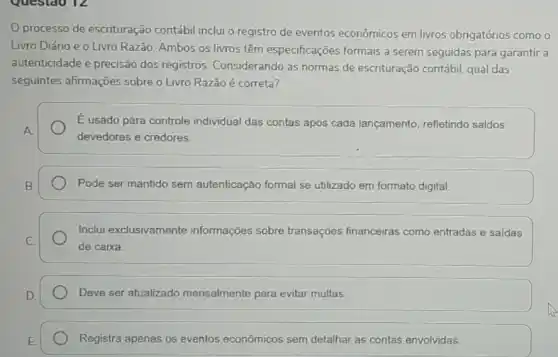 processo de escrituração contábil inclui o registro de eventos econômicos em livros obrigatórios como o
Livro Diário e o Livro Razão. Ambos os livros têm especificações formais a serem seguidas para garantir a
autenticidade e precisão dos registros Considerando as normas de escrituração contábil, qual das
seguintes afirmações sobre o Livro Razão é correta?
É usado para controle individual das contas após cada lançamento, refletindo saldos
devedores e credores.
Pode ser mantido sem autenticação formal se utilizado em formato digital.
Inclui exclusivamente informações sobre transações financeiras como entradas e saidas
de caixa.
Deve ser atualizado mensalmente para evitar multas.
Registra apenas os eventos econômicos sem detalhar as contas envolvidas.