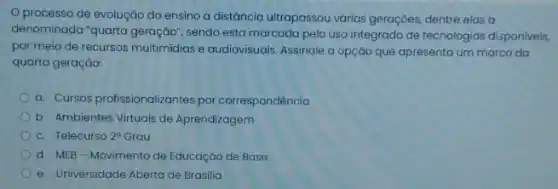 processo de evoluçáo do ensino a distáncia ultrapassou varias geraçôes, dentre elas a
denominada "quarta geraçáo", sendo esta marcada pelo uso integrado de tecnologias disponiveis,
por meio de recursos multimidias e audiovisuals. Assinale a opção que apresenta um marco da
quarta geração:
a. Cursos profissionalizantes por correspondência
b. Ambientes Virtuais de Aprendizagem
c. Telecurso so 20 Grau 2^circ 
d. MEB-Movimento de Educação de Base
e. Universidade Aberta de Brasilia