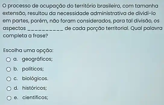 processo de ocupação do território brasileiro, com tamanha
extensão, resultou da necessidade administrativa de dividi-lo
em partes, porém, não foram considerados, para tal divisǎo, os
aspectos __ de cada porção territorial Qual palavra
completa a frase?
Escolha uma opção:
a. geográficos;
b. políticos;
c. biológicos
d. históricos;
e. científicos;