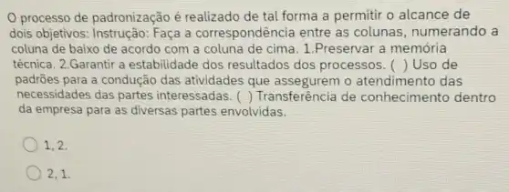 processo de padronização é realizado de tal forma a permitir o alcance de
dois objetivos : Instrução: Faça a correspondência entre as colunas , numerando a
coluna de baixo de acordo com a coluna de cima. 1 .Preservar a memória
técnica. 2.Garantir a estabilidade dos resultados dos processos. () Uso de
padrões para a condução das atividades que o atendimento das
necessidades das partes interessadas. () Transferência de conhecimento dentro
da empresa para as diversas partes envolvidas.
1,2,
2,1.