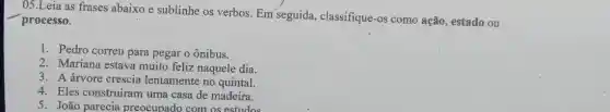 __
processo.
05.Leia as frases abaixo e sublinhe os verbos. Em seguida classifique-os como ação, estado ou
1. Pedro correu para pegar o ônibus.
2. Mariana estava muito feliz naquele dia.
3. A árvore crescia lentamente no quintal.
4. Eles construíram uma casa de madeira.
5. João parecia preocupado com os estudos