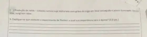 ( ) Produçlo de ratos -colocou camisa suja misturada com grilos de trigo em local sossegado e pouco iluminado. Em21
dias, surgiram ratos.
3- Explique no que cor consiste o experimento	importancia ento de Pasteur equal sua imp	a para a época? (3,0 pts.)
__