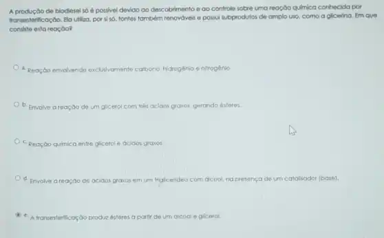 A produção de biodiesel só é possivel devido ao descobrimento e ao controle sobre uma reação quimica conhecida por
transesterificação. Ela uliliza, por si số. fontes também renováveis e possui subprodutos de amplo uso, como a glicerina Em que
consiste esta reação?
a. Reação envolvendo e exclusivamente carbono. hidrogênio e nitrogênio.
b. Envolve a reação de um glicerol com três	graxos, gerando ésteres.
c. Reação química entre glicerol e ácidos graxos.
d. Envolve areação de ác ácidos graxos em um friglicerideo com dicool ng presença de um catalisador (base).
C
e. A transesterificação produz ésteres a partir de um alcool e glicerol.