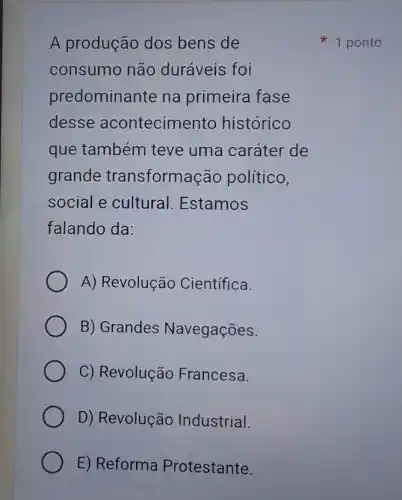 A produção dos bens de
consumo não duráveis foi
predominante na primeira fase
desse acontecimento histórico
que também teve uma caráter de
grande transformação político,
social e cultural Estamos
falando da:
A) Revolução Científica.
B) Grandes Navegações.
C) Revolução Francesa.
D) Revolução Industrial.
E) Reforma Protestante.
1 ponto