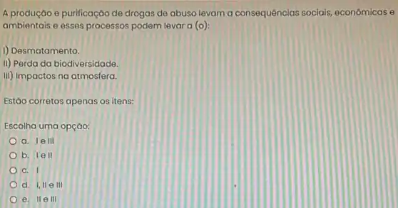 A produção e purificação de drogas de abuso levam a consequências sociais, econômicas e
ambientais e esses processos podem levar a (o):
I) Desmatamento.
ii) Perda da biodiversidade,
III) Impactos na atmosfera.
Estão corretos apenas os itens:
Escolha uma opção:
a. I e III
b. I e II
C. I
d. 1,11 e III
e. II e III