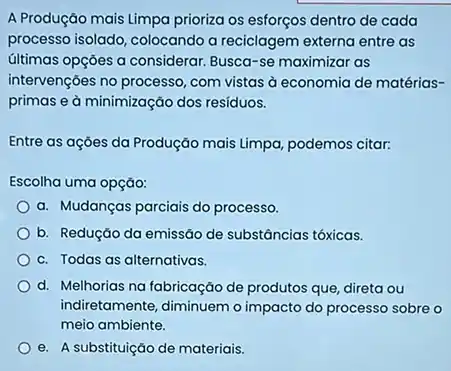 A Produção mais Limpa prioriza os esforços dentro de cada
processo isolado, colocando a reciclagem externa entre as
últimas opçōes a considerar Busca-se maximizar as
intervençóes no processo, com vistas à economia de matérias-
primas e à minimização dos resíduos.
Entre as açōes da Produção mais Limpa, podemos citar:
Escolha uma opção:
a. Mudanças parciais do processo.
b. Redução da emissão de substâncias tóxicas.
c. Todas as alternativas.
d. Melhorias na fabricação de produtos que, direta ou
indiretamente, diminuemo impacto do processo sobre o
meio ambiente.
e. A substituição de materiais.