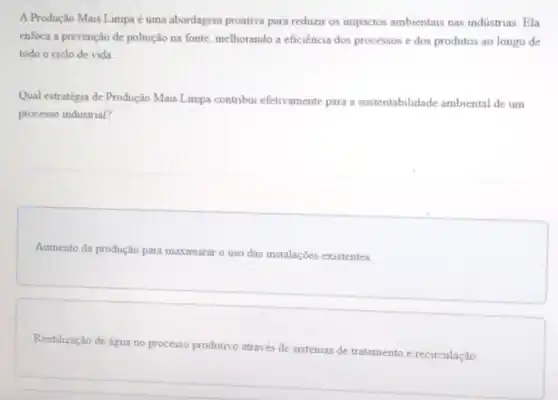 A Produção Mais Limpa uma abordagem proativa para reduzir os impactos ambientais nas indistrias. Ela
enfoca a prevenção de poluição na fonte, melhorando a eficiência dos processos e dos produtos ao longo de
todo o ciclo de vida
Qual estratégia de Produção Mais Limpa contribui efetivamente para a sustentabilidade ambiental de um
processo industrial?
Aumento da produção para maximizar o uso das instalações existentes.
Reutilização de água no processo produtivo através de sistemas de tratamento e recirculação.