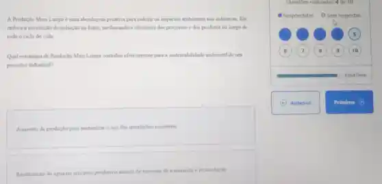 A Produção Mais Limpa é uma abordagem proativa para reduzir os impactos ambientais nas indústrias Ela
enfoca a prevenção de poluição na fonte melhorando a eficiéncia dos processos e dos produtos ao longo de
todo o ciclo de vida
Qual estratégia de Produção Mais Limpa contribui efetivamente para a sustentabilidade ambiental de um
processo industrial?
Aumento da produção para maximizar o uso das instalaçōes existentes.
Reutilização de água no processo produtivo através de sistemas de tratamento e recirculação
Respondidas O Sem respostas