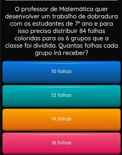 professor de Matemática quer
desenvolver um trabalho de dobradura
com os estudantes de 7^circ  ano e para
isso precisc distribuir 84 folhas
coloridas para os 6 grupos que a
classe foi dividida . Quantas folhas cada
grupo irá receber?
10 folhas
12 folhas
14 folhas
16 folhas