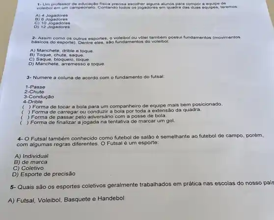 professor de precisa escolher alguns alunos para compor a equipe de
voleibol em um campeonato.Contando todos os jogadores em quadra das duas equipes.teremos:
A) 4 Jogadores
B) 6 Jogadores
C) 10 Jogadores
D) 12 Jogadores
2- Assim como os outros esportes, o voleibol ou vôlei também possui fundamentos (movimentos
básicos do esporte). Dentre eles, são fundamentos do voleibol:
A) Manchete, drible e toque.
B) Toque, chute, saque.
C) Saque,bloqueio, toque.
D) Manchete, arremes so e toque.
3- Numere a coluna de acordo com o fundamento do futsal:
1-Passe
2-Chute
3-Condução
4-Drible
()
 Forma de tocar a bola para um companheiro de equipe mais bem posicionado.
() Forma de carregar ou conduzir a bola por toda a extensão da quadra.
.
() Forma de passar pelo adversário com a posse de bola.
() Forma de finalizai a jogada na tentativa de marcar um gol.
.
4-0 Futsal também conhecido como futebol de salão é semelhante ao futebol de campo, porém,
com algumas regras O Futsal é um esporte:
A) Individual
B) de marca
C) Coletivo
D) Esporte de precisão
5-Quais são os esportes coletivos geralmente trabalhados em
prática nas escolas do nosso país
A) Futsal, Voleibol Basquete e Handebol