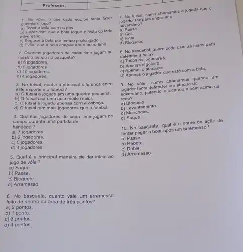 Professor:
1. No vôlei, o que cada equipe tenta fazer
durante o jogo?
a) Tocar a bola com os pés.
b) Fazer com que a bola toque o chǎo do lado
adversário.
c) Segurar a bola por tempo prolongado.
d) Evitar que a bola chegue até o outro time.
2. Quantos jogadores de cada time jogam ao
mesmo tempo no basquete?
a) 6 jogadores.
b) 5 jogadores.
c) 10 jogadores.
d) 4 jogadores.
3. No futsal, qual é a principal diferença entre
este esporte e o futebol?
a)
futsal é jogado em uma quadra pequena.
b)
futsal usa uma bola muito maior.
c)
futsal é jogado apenas com a cabeça.
d)
futsal tem mais jogadores que o futebol.
4. Quantos jogadores de cada time jogam no
campo durante uma partida de
handebol?
a) 7 jogadores.
b) 6 jogadores.
c) 5 jogadores.
d) 4 jogadores.
5. Qual é a principal maneira de dar início ao
jogo de vôlei?
a) Saque.
b)Passe.
c) Bloqueio.
d) Arremesso.
6. No basquete , quanto vale um arremesso
feito de dentro da área de três pontos?
a) 2 pontos.
b) 1 ponto.
c) 3 pontos.
d) 4 pontos.
7. No futsal, como chamamos a jogada que
jogador faz para enganar
adversário?
a) Passe.
b) Gol.
c) Finta.
d) Bloqueio.
8. No handebol, quem pode usar as mãos para
defender a bola?
a) Todos os jogadores.
b) Apenas 0 goleiro.
c) Apenas o atacante.
d) Apenas o jogador que está com a bola.
9. No vôlei, como chamamos quando um
jogador tenta defender um ataque do
adversário, pulando e tocando a bola acima da
rede?
a) Bloqueio.
b) Levantamento.
c) Manchete.
d) Saque.
10. No basquete, qual é o nome da ação de
tentar pegar a bola após um arremesso?
a) Passe.
b) Rebote.
c) Drible.
d) Arremesso.