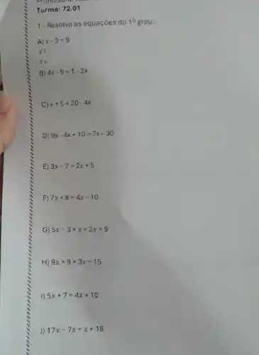 Professora: 1
Turma: 72.01
1- Resolva as equações do 1^circ  grau:
A) x-3=9
X=
B) 4x-9=1-2x
C) x+5=20-4x
D) 9x-4x+10=7x-30
E) 3x-7=2x+5
F) 7x+8=4x-10
G) 5x-3+x=2x+9
H) 9x+9+3x=15
I) 5x+7=4x+10
J) 17x-7x=x+18