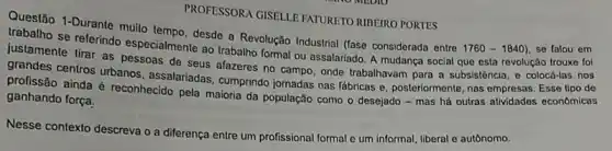 PROFESSORA CISELLE FATURETO RIBEIRO PORTES
Questão 1-Durante multo desde a Revolução Industrial (fase considerada entre
1760-1840) se falou em trabalho se referindo especialmente ao trabalho formal ou assalariado. A mudança social que esta revolução trouxe foi
justamente tirar as pessoas de seus afazeres no campo, onde trabalhavam para a subsisténcia, o colocá-las nos
grandes centros urbanos assalariadas, cumprindo jornadas nas lábricas e, posteriormente nas empresas. Esse tipo de
profissão ainda é reconhecido pela maioria da população como o desejado -mas há outras atividades econômicas
ganhando força.
Nesse contexto descreva o a diferença entre um profissional formal e um informal, liberal e autônomo.