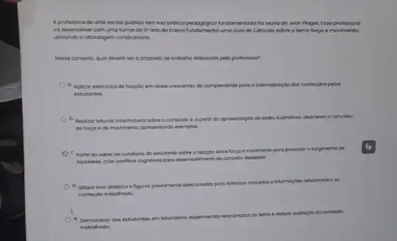 A professora de uma escola pública tem sua prótica pedagógica fundamentada na teoria de Jean Plaget. Essa professora
irá desenvolver com uma turma do 5^circ 
and doctation pedogogical uma aula de Ciências sobre o tema força e movimento,
utilizando a abordagem construtivista.
Nesse contexto, quol deverd ser a proposta de trabalho elaborada pela professora?
a. Aplicar exercicios de fixaçáo em n niveis crescentes de complexidade para a internalização dos conteúdos pelos
estudantes.
b. Realizar leituras informativas sobre o conteúdo e, a partir da opresentaçáo de
slides ilustrativos, descrever o conceito
de força e de movimento, opresentando exemplos
movimento para provocar 0 surgimento de
"Partir do saber do cotidiano do estudante sobre a relação entre força e mov
hipóteses, crior conflitos cognitives para desenvolvimento do conceito desejado
d. Utilizar livro didótico e figuras
previomente selecionadas para sintetizo conceitos
e informaçbes relacionados ao
conteúdo trabalhado.
do conteúdo
Demonstrar aos
estudantes, em laboratório experimentos relacionados
trabalhado.