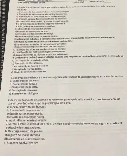 PROFESSORI welleson dugue
1-A ação antróplca é um termo que se refere a atuação do ser humano no amblente. Essa ação tem como
resultado a
a) manutençlo das caracteristicas naturais da palsagem.
b) formação de paisagens por elementos da natureza.
c) modificação do ambiente natural em larga escala.
d) alteração apenas dos aspectos fisicos do ambiente.
e) acumulação de materials de origem natural no melo.
2-0 termo impacto amblenta refere-se a
a) ação do homem no espaco geográfico.
b) utilização de recursos da natureza.
c) formação de palsagens naturals.
d) manutenção dos aspectos do espaco.
e) transformação danosa do espaco natural.
3-A Revolução Industrial d apontada como um momento histórico de aumento da acao
antróplca no melo. Uma caracteristica desse perlodo fol o
a) aumento das emissōe de poluentes atmosféricos.
b) crescimento da igualdade social nas metrópoles.
c) utilização das ditas fontes alternativas de energla.
d) modificação das matrizes energéticas dos palses.
e) desenvolvimento de técnicas produtivas artesanals.
4-Qual o nome do fenômeno amblental causado pelo lancamento de clorofluorcarbonetos na atmosfera?
a) Destrulção da camada de ozônio.
b) Formação de llhas de calor.
c) Constitulção de Inversilo térmica.
d) Geração de chuvas ácidas.
a) Elevação do nivel dos oceanos.
5-Qual Impacto amblental é comumente gerado pela remoção da vegetação nativa em zonas declivosas?
a) Sedimentação dos vales.
b) Contaminação do solo.
b) Contrampation determi
d) Formação de tornados.
e) Intemperismo biológico.
6-As chuvas ácidas são um exemplo de fenômeno gerado pela ação antrópica Jica. Uma área especial de
comum ocorrência desse tlpo de precipitação serla uma
a) zona rural com multas lavouras.
b) localidade de pequeno porte.
c) floresta bastante preservada.
d) encosta sem vegetação nativa.
e) região altamente industrializada.
7-Aponte, dentre as alternativas abalxo, um tipo de ação antrópica comumente registrada no Brasil:
a) Atuação de massas polares.
b) Descongelamento de geleiras.
c) Registro de abalos sismicos.
d) Ocorrência de desmatamentos.
e) Aumento do n(vel dos rios.
VALOR OBTIDO __