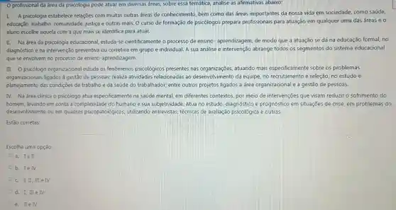 profissional da área da psicologia pode atuar em diversas áreas, sobre essa temática, analise as afirmativas abaixo:
I. A psicologia estabelece relações com muitas outras áreas de conhecimento, bem como das áreas importantes da nossa vida em sociedade como saúde,
educação, trabalho comunidade, justiça e outras mais. O curso de formação de psicólogos prepara profissionais para atuação em qualquer uma das áreas e o
aluno escolhe aquela com a que mais se identifica para atuar.
II. Na área da psicologia educacional,estuda-se cientificamente o processo de ensino aprendizagem, de modo que a atuação se dá na educação formal no
diagnóstico e na intervenção preventiva ou corretiva em grupo e individual. A sua análise e intervenção abrange todos os segmentos do sistema educacional
que se envolvem no processo de ensino -aprendizagem.
III. O psicólogo organizacional estuda os fenômenos psicológico:presentes nas organizações, atuando mais especificamente sobre os problemas
organizacionais ligados à gestão de pessoas; realiza atividades relacionadas ao desenvolvimento da equipe, no recrutamento e seleção, no estudo e
planejamento das condições de trabalho e da saúde do trabalhador,entre outros projetos ligados a área organizacional e a gestão de pessoas.
IV. Na área clínica o psicólogo atua especificamente na saúde mental, em diferentes contextos, por meio de intervenções que visam reduzir o sofrimento do
homem, levando em conta a complexidade do humano e sua subjetividad e. Atua no estudo diagnóstico e prognóstico em situações de crise em problemas do
desenvolvimento ou em quadros psicopatológicos utilizando entrevistas técnicas de avaliação psicológica e outras.
Estão corretas:
Escolha uma opção:
a. Ie II
b. Ie IV
C. I,II,III e IV
d. I, III e IV
e. IIe IV