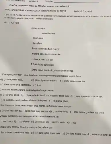 Prof-Marcia Oliveira Unidade I
__
Sou livre porque sou capaz de AMAR as pessoas sem nada exigirl
AVALIAçãO DE LÍNGUA PORTUGUESA: INTERPRETAçãO DE TEXTO
(valor=2,0pontos)
Caro Aluno: Reflita antes de responder as questões e evite rasuras para não comprometer a sua nota. Use soment
caneta azul ou preta Boa sortel (Professora Márcia)
TEXTO POéTICO
IRENE NO CÉU
Manuel Bandeira
Irene preta
Irene boa
Irene sempre de bom humor.
Imagino Irene entrando no céu:
- Licença, meu branco!
E São Pedro bonachão:
- Entra, Irene. Você não precisa pedir licença.
1.) "Irene preta, Irene boa" - essas duas frases nominais podem ser interpretadas da seguinte forma:
a)( ) Ireneé preta e é boa.
b)( ) Irene é preta e não é boa c)( ) Irene é preta, mas é boa.
d) ( ( ) Irene parece preta e parece boa e)( )nda
2) A resposta ao item anterior é confirmada pela afirmação de que:
) a cor preta ébela b)()a cor preta não é qualidade estética de beleza fisica c) () quem é preto não pode ser bom
( ) a bondade é racista, portanto afasta-se da corpreta. e)( )todo preto é bom.
Uma das causas da cor preta não estar ainda inserida nas formas de beleza é porque:
( ) 0 preto não écor b)( )o preto nega todas as cores c)( )traz ideia de luto d)( ) traz ideia de grandeza e)( )nda
Uma das qualidades que complementa a ideia de bondade em Irene é:
) meu branco b)) bom humor c)) bonachão d)( )entrando no céu e)() nda
Imagino Irene entrando no céu", o poeta nos dá a ideia de que:
) os bons sempre merecem o céu b) () os bons podem ir para o céu c)() só Irene merece 0 céu d) (
) ela não vai para o cé