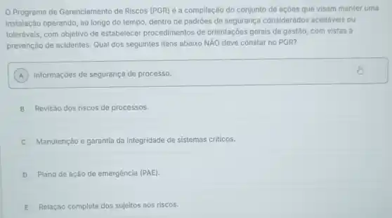 Programa de Gerenciamento de Riscos (PGR) é a compilação do conjunto de açôes que visam manter uma
instalação operando, ao longo do tempo, dentro de padrôes de seguranç considerados aceitáveis ou
toleráveis, com objetivo de estabelecer procedimentos de orientações gerais de gestão, com vistas à
prevenção de acidentes . Qual dos seguintes itens abaixo NĂO deve constar no PGR?
A ) Informações de segurança de processo.
B Revisão dos riscos de processos.
Manutenção e garantia da integridade de sistemas criticos.
D Plano de ação de emergência (PAE)
E Relação cor dos sujeitos aos riscos.