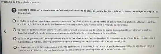 Programa de Integridade II Avaliação
Assinale a alternativa correta que define a responsabilidade de todos os integrantes das entidades do Sicoob com relação ao Programa de
Integridade.
a) Todos os gestores não devem promover ambiente favorável à consolidação da cultura de gestão do risco da prática de atos lesivos contra a
Administração Pública, ficando em desacordo com a regulamentação vigente e com o Programa de Integridade.
b) Todos os gestores devem promover ambiente favorável à consolidação da cultura de gestão do risco da prática de atos lesivos contra a
Administração Pública, de acordo com a regulamentação vigente e com o Programa de Integridade.
c) Todos os gestores não devem promover ambiente favorável à consolidação da cultura de gestão do risco da prática de atos lesivos contra a
Administração Pública, pois regulamentação vigente e o Programa de Integridade não orientam esta diretriz.
d) Todos os gestores devem promover ambiente desfavorável à consolidação da cultura de gestão do risco da prática de atos lesivos contra a
Administração Pública, pois regulamentação vigente e o Programa de Integridade não orientam esta diretriz.