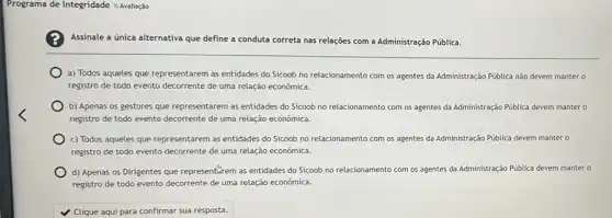 Programa de Integridade II Avaliação
Assinale a única alternativa que define a conduta correta nas relações com a Administração Pública.
a) Todos aqueles que representarem as entidades do Sicoob no relacionamento com os agentes da Administração Pública não devem mantero
registro de todo evento decorrente de uma relação econômica.
b) Apenas os gestores que representarem as entidades do Sicoob no relacionamento com os agentes da Administração Pública devem manter o
registro de todo evento decorrente de uma relação econômica.
c) Todos aqueles que representarem as entidades do Sicoob no relacionamento com os agentes da Administração Pública devem manter o
registro de todo evento decorrente de uma relação econômica.
d) Apenas os Dirigentes que representarem as entidades do Sicoob no relacionamento com os agentes da Administração Pública devem manter o
registro de todo evento decorrente de uma relação econômica.