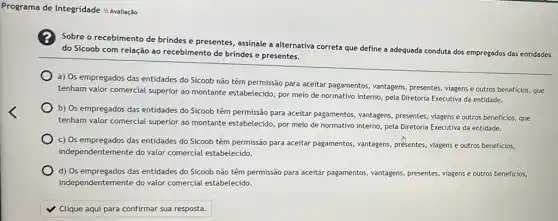 Programa de Integridade II Avaliação
Sobre o recebimento de brindes e presentes, assinale a alternativa correta que define a adequada conduta dos empregados das entidades
do Sicoob com relação ao recebimento de brindes e presentes.
a) Os empregados das entidades do Sicoob não têm permissão para aceitar pagamentos, vantagens, presentes viagens e outros beneficios,que
tenham valor comercial superior ao montante estabelecido, por meio de normativo interno pela Diretoria Executiva da entidade.
b) Os empregados das entidades do Sicoob têm permissão para aceitar pagamentos , vantagens, presentes, viagens e outros beneficios, que
tenham valor comercial superior ao montante estabelecido, por meio de normativo interno pela Diretoria Executiva da entidade.
c) Os empregados das entidades do Sicoob têm permissão para aceitar pagamentos vantagens, présentes, viagens e outros beneficios,
independentemente do valor comercial estabelecido.
d) Os empregados das entidades do Sicoob não têm permissão para aceitar pagamentos vantagens, presentes, viagens e outros beneficios,
independentemente do valor comercial estabelecido.
Clique aqui para confirmar sua resposta.