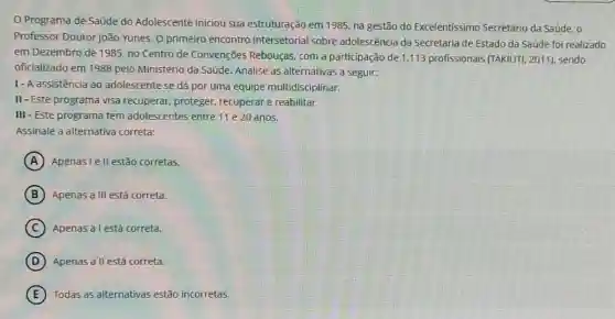 Programa de Saúde do Adolescente iniciou sua estruturação em 1985, na gestão do Excelentíssimo Secretário da Saúde, 0
Professor Doutor João Yunes. O primeiro encontro intersetorial sobre adolescência da Secretaria de Estado da Saúde foi realizado
em Dezembro de 1985 no Centro de Convenções Rebouças, com a participação de 1.113 profissionais (TAKIUTI, 2011)sendo
oficializado em 1988 pelo Ministério da Saúde. Analise as alternativas a seguir:
I- A assistência ao adolescente se dá por uma equipe multidisciplinar.
II-Este programa visa recuperar, proteger,recuperar e reabilitar.
III - Este programa tem adolescentes entre 11 e 20 anos.
Assinale a alternativa correta:
A Apenas I e II estão corretas.
B Apenas a III está correta.
C Apenas a lestá correta.
D Apenas allestá correta.
E Todas as alternativas estão incorretas.