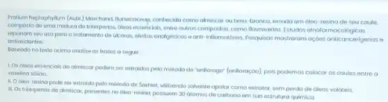 Prolum heptaphylium (Aubi) Morchand Bursecoceag, conhecida como almiscar ou brou-branco, exsudo um óleo-resina de seu caule,
composto de umo mistura do triterpenos, 6leos essencials, entre outros compostos, como flavonoidos Estudos etnofarma cologicas
reportam seu uso para o tratomento do viceras, eleitos analgásicos e anti-inflamatórios Pasquisas mostraram açoes anticancerigenas e
ontioxidontes.
Baseado no texto ocima onalise as frases a seguir:
1. Os óleos essenciais do almiscar podem ser extraidos pelo método do "entlorage" (entloraç@o), pois podemos colocar os caules entre
vaselina sólida.
II. O dleo-resina pode ser extraido polo môtodo de Soxhlet, utilizando solvente apolar como extrator sem perda de óleos volátois.
III. Os triterpenos do almiscar, presentes no oleo resing, possuem 30 átomos de carbono em sua estrutura quimica