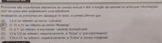 Pronomes são importantes elementos de coesão textual e têm a função de retomar ou antecipar informações
com as quais eles estabelecem uma referência.
Analisando os pronomes em destaque no texto é correto afirmar que
(A) lell se referem ao termo "culinária".
(B) II, III e IV se referem ao termo "florestas".
(C) IVeV se referem à expressão "variante domesticada".
(D) VIe VII se referem , respectivamente, a "frutas "e"pré-colombianos"
(E) VIII e IX se referem respectivamente, a "frutos "e"povos indigenas".