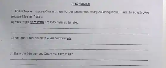 PRONOMES
1. Substitua as expressões em negrito por pronomes obliquos adequados. Faça as adaptaçōes
necessárias às frases:
a) Ana traga para mim um livro para eu ler ele.
__
b) Rui quer uma bicicleta e vai comprar ela.
__
c) Eu e José já vamos. Quem vai com nós?
__