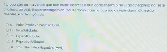 A proporção de individuos que não estão doentes e que apresentam o resultado negativo no teste
avaliado, ou seja, é a porcentagem de resultados negativos quando os individuos nǎo estǎo
doentes, é a definição de:
a. Valor Preditivo Positivo (VPP).
b. Sensibilidade.
c. Especificidade
d. Reprodutibilidade.
e. Valor Preditivo Negativo (VPN)