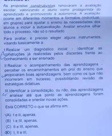 As propostas construtivistas renovaram a avaliação
escolar, valorizando o como protagonista do
aprendizado e promovendo a autonomia A avaliação
ocorre em diferentes momentos e formatos (individual,
em grupos) para ajustar - ensino as necessidades dos
alunos e incluir a autoavalação. Avaliar envolve olhar
todo o processo, nào só o resultado
Para avaliar, é preciso eleger alguns instrumentos,
visando basicamente a
Realizar um diagnóstico inicial - identificar as
já realizadas pelos discentes frente ao
conhecimento a ser ensinado
II Realizar o acompanha mento das aprendizagens
perceber os encaminhamentos em prol do ensino que
propiciaram boas aprendizagens bem como os que nào
incorreram em sucesso possibilitando revisao de
estratégias didáticas
III.Identificar a consolidação ou não, das aprendizagens
4. analisar até que ponto as aprendizagens foram
consolidadas e orientar novas acoes.
Está CORRETO o que se afirma em
(A) He II, apenas
(B) le III apenas.
(C) IIe III apenas.
(PD) 1,11 e III.