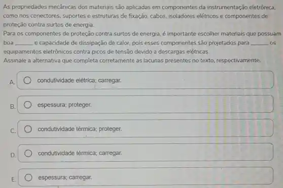 As propriedades mecânicas dos materiais são aplicadas em componentes da instrumentaçã eletrônica,
como nos conectores , suportes e estruturas de fixação ,cabos isoladores elétricos componentes de
proteção contra surtos de energia.
Para os componentes de proteção contra surtos de energia importante escolher materiais que possuarm
boa __ e capacidade de dissipação de calor , pois esses componentes são projetados para __ os
equipamentos eletrônicos contra picos de tensão devido a descargas elétricas.
Assinale , a alternativa que completa corretamente as lacunas presentes no texto respectivamente.
condutividade elétrica carregar.
espessura;proteger.
condutividade térmica;proteger.
condutividade térmica carregar.
espessura;carregar.