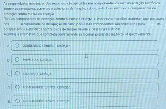 As propriedades mecânicas dos materiais são aplicadas em componentes da instrumentação eletrônica.
como nos conectores, suportes e estruturas de fixação cabos, isoladores elétricose componentes de
proteção contra surtos de energia.
Para os componentes de proteção contra surtos de energia, é importante escolher materiais que possuam
boa __ e capacidade de dissipação de calor, pois esses componentes são projetados para __ .os
equipamentos eletrónicos contra picos de tensão devido a descargas elétricas.
Assinale a alternativa que completa corretamente as lacunas presentes no texto respectivamente
condutividade térmica; proteger.
espessura; carregar
espessura, proteger
condutividade térmica. carregar
condutvidade eletrica, carregar