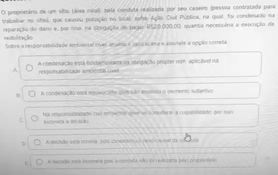 proprietário de um sitio (área rural). pela conduta realizada por seu caseiro (pessoa contratada para
trabalhar no sitio). que causou poluição no local sofre Ação Civil Pública na qual, foi condenado na
reparação do dano e por isso, na obrigação de pagar
RS20.000,00 quantia necessária a execução da
reabilitação.
Sobre a responsabilidade ambiental civel, analise o caso acima e assinale a opção correta:
A condenação está fundamentada na obrigação propter rem aplicável na
A	responsabilidade ambiental civel
B
A condenação está equivocada pois não analisou o elemento subjetivo.
Na responsabilidade civil ambiental deve-sel considerar a culpabilidade, por isso
C.	incorreta a decisão
D
A decisão está correta pois considerouo nexocausal da coluta
E
A decisão está incorreta pois a conduta nào foi realizada pelo proprietário.