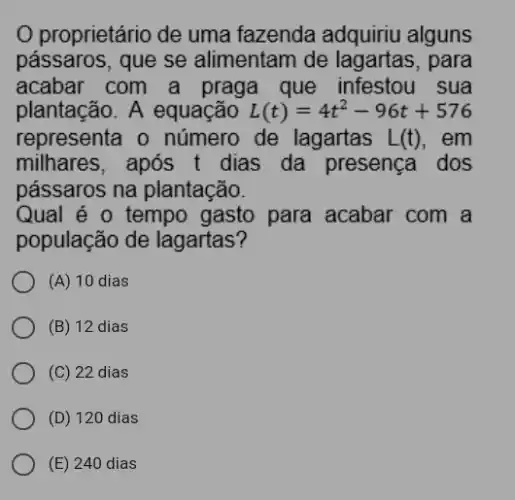 proprietário de uma fazenda adquiriu alguns
passaros, que se alimentam de para
acabar com a praga que infestou . sua
plantação. A equação L(t)=4t^2-96t+576
representa o número de lagartas L(t) . em
milhares, após t dias da presença . dos
pássaros na plantacão.
Qual é o tempo gasto para acabar com a
população de lagartas?
(A) 10 dias
(B) 12 dias
(C) 22 dias
(D) 120 dias
(E) 240 dias