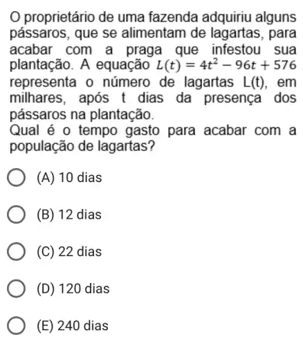 proprietário de uma fazenda adquiriu alguns
pássaros, que se alimentam de para
acabar com a praga que infestou sua
plantacão. A equação L(t)=4t^2-96t+576
representa o número de lagartas L(t) . em
milhares, após . t dias da presença dos
passaros na plantação.
Qual é 0 tempo gasto para acabar com a
população de lagartas?
(A) 10 dias
(B) 12 dias
(C) 22 dias
(D) 120 dias
(E) 240 dias