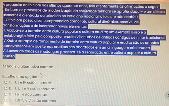 A propósito do folclore nos últimos quarenta anos,leia atentamente as afirmações a seguir:
Embora os processos de modernização da sociedade tenham se aprofundado -Theta  um desses
aspectos é a entrada da televisão no cotidiano nacional, o folclore nǎo acabou.
1. O folclore passa a ser compreendido como fato cultural dinâmico passivel de
transformações e de incorporar novos elementos.
III. Acaba-se a barreira entré cultura popular e cultura erudita; um exemplo disso é a
reelaboração feita pelo compositor erudito Villa-Lobos de antigas cantigas de ninar tradicional.
IV. Outro exemplo de rompimento de barreira entre cultura popular e erudito são os enredos
carnavalescos em que temas eruditos são abordados em uma linguagem nào erudita.
V. Apesar de todas as mudanças, preserva-se a separação entre culturo popular e cultura
erudita.
Assinale a alternativa correta:
Escolha uma opção:
a. I,II elV estǎo corretas.
b. I,II,III e V estão corretas
c. Iell estáo corretas.
d. I,III,IV e V estǎo corretas.