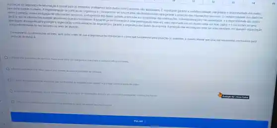 A proteção da segurança da informação é crucial para as empresas protegerem seus dados contra acessos não autorizados. É importante garantir a confidencialidade , integridade e disponibilidade dos dados.
para evitar perdas ou danos. A implementação de politicas de segurança e o treinamento de funcionários sào fundamentais para garantir a proteção das informações sensivers, a confidencialidade dos dados se
refere à proteção contra divulgação de informações sensiveis a integridade dos dados garante a precisǎo e a completude das informações evitando allerações nào autorizadas e a disponibilidade dos dados
garante que as informações estejam disponiveis quando necessárias. A segurança da informação é uma preocupação cada vez mais importante em um mundo cada vez mais digital, e é necessário ter uma
abordagem abrangente para proteger a organização contra ameaças de segurança e garantir a segurança dos dados da empresa. A proteção das informações deve ser uma prioridade em qualquer organização, inde pendentemente de seu tamanho ou setor de atuação
Considerando as informações do texto, bem como o fato de que a segurança da informação éo principal fundamento para proteção do ambiente, é correto alirmar que uma das terramentas necessárias para proteção de dados é
a criptografis, o processo de coditicar
dados para tomá-los Inseguros 4 acessiveis a usufarios nào autorizados.
a Autenticagio Multifator (H
de teste e qualidade de software.
recuperaç,lo de desastres, que 5:00 medidas de segurança que
ajudam a proteger contra a perda de dados.
a segurancs
proteção de informaç,bes digitals.nào Incluindo a proteçlo de Informaçbes fisicas.
fistco instatado
na porta de entrada das organizacbes