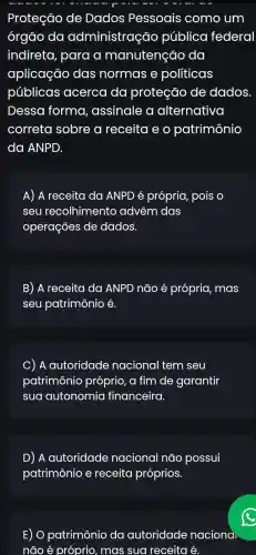 Proteção de Dados Pessoais como um
órgão da administração pública federal
indireta, para a manutenção , da
aplicação das normas e políticas
públicas acerca da proteção de dados
Dessa forma , assinale a alternativa
correta sobre a receita e o patrimônio
da ANPD.
A) A receita da ANPD é própria,pois o
seu recolhimento advém das
operações de dados.
B) A receita da ANPD não é própria, mas
seu patrimônio é.
C) ) A autoridade nacional tem seu
patrimônic próprio, a fim de garantir
sua autonomia financeira.
D) A autoridade nacional não possui
patrimônio e receita próprios.
E) O patrimônio da autoridade naciona
não acute (e) próprio, mas sua receita é.