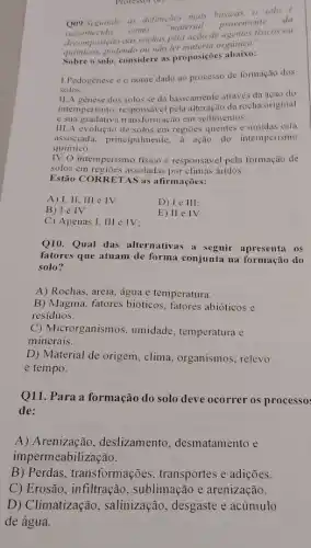 Protessor (a)
Q09.Seguindo as definicties mais básieas, o solo
reconhecido como
"material
proveniente
da
decomposição das rochas pelu ação de agentes fisicos ou
decompos podendo ou não ter organica".
Sobre o solo, considere as proposições abaixo:
1.Pedogênese éo nome dado ao processo de formação dos
solos.
11.A genese dos solos se dá basicamente através da ação do
intemperismo. responsável pela alteração da rocha original
e sua gradativa transformação em sedimentos.
III.A evolução de solos em regioes quentes e úmidas está
associada, principalmente, à ação do intemperismo
quimico.
IV.O intemperismo fisico é responsável pela formação de
solos em regiōes assoladas por climas áridos.
Estão CORRET AS as afirmações:
A) I, II, III e IV
B) le IV
C) Apenas 1, III e IV:
Q10. Qual das alternativas a seguir apresenta os
fatores que atuam de forma conjunta na formação do
solo?
A) Rochas, areia, água e temperatura.
B) Magma, fatores bióticos , fatores abióticos e
residuos.
C) Microrganismos , umidade, temperatura e
minerais.
D) Material de origem , clima, organismos, relevo
e tempo.
Q11. Para a formação do solo deve ocorrer os processo:
de:
A) Arenização , deslizamento , desmatamento e
impermeabilização.
B) Perdas transformações , transportes e adições.
C) Erosão, infiltração , sublimação e arenização.
D) Climatização , salinização, desgaste e acúmulo
de água.
D) leIII
E) II e IV.