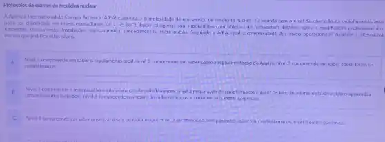 Protocolos de exames de medicina nuclear
A Agência Internacional de Energiá Atômica (AIEA)classifica a complexidade de um servico de medicina nuclear, de acordo com o nivel de operação da radiofármacia, este
pode ser classificado em niveis operacionais de 1,2,
ou 3. Essas categorias sao subdivididas com objetivo de fornecerem detalhes sobre a qualificação profissional dos
funcionais, treinamentos instalaçōes, equipamentos procedimentos, entre outros Seguindo a AIEA, qual a complexidade dos niveis operacionais? Assinale a alternativa
correta que justifica estes niveis.
A Nivel 1 compreende em saber o regulamento local nivel 2 compreende em saber sobre a regulamentação do Anvisa.nivel 3 compreende em saber sobre todos os
radiofármacos.
B Nivel 1 compreende a manipulação e administração de radiofármacos, nivel 2 preparação de radiofármacos a partir de kits geradores e radionuclideos aprovados
(procedimentos fechados)nivel 3 compreende o preparo de radio fármacos a partir de suas matérias-primas;
Nivel 1 compreende em saber organizar a sala de radioterapia, nivel 2 ser atencioso com pacientes sobre seus radiofármacos nivel 3 emitir positrons: