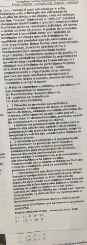 Prova: 92905981 -Avallação Final (Objetiva) - Individual
Disciplina: Controle Esto
D. Um processo é uma estrutura para ação,
uportada pela ordenação das atividades de
trabalho no tempo e no espaço, com um
um fim, "Inputs" (entradas)e "outputs
claramente Identificados e que tem como principal
finalidade gerar os resultados definidos, de forma
a apolar os seus objetivos. A gestão de processos
produtivos concebida como um conjunto de
atividades ou etapas que visa à melhoria da
qualidade dos produtos que são oferecido
uma organização. Dessa forma uma centralização
fundamental para competitividade destas
nos processos, buscando coá-los é
organizaçbes. Desenvolvel modelos de gestão de
processos produtivos possibilita as organizações
gerenclar seus resultados de forma estrutura e
alinhada aos principios de gerenclamento pelas
diretrizes e de gerenciamento da rotina,
proporcionando a organização obter retorno
positivo em seus resultados operacionals e
utilizando o código a seguir:
financeiros. Sobre o exposto , assocle os itens
I- Material requeriment planning ou planejamento
das necessidades de materlals.
II-Manufacturing planning.
III- Logistica de manufatura.
IV- Lean manufacturing.
) Filosofla de produção que enfatiza a
incluindo tempo,utilizado nas várlas atlyidades da
minimização do montante de todos os recursos,
empresa, eliminando-se as atividades que não
geram valor no desenvolvimento produção, cadela
de abastecimento e serviço ao cliente.
de
) Sistema de processamento de dados para o
controle das existênclas, cadastrc de produtos,
pro gramação da produção dos de
matérias primas.
máquinas e controle das necessidades liquidas de
( ) Atividade que administra a movimentação
para abastecer os postos de conformaçã oe
montagem, segundo ordens c crono gram as
esta belecidos pela progra mação da produção.
Desova das peças conformada s como
semiacabado is e co mpon ente s, e ar maze name nto
nos almoxa rifados de semi acab ados.
Desloc amento dos produtos ac abad los no final das
linhas de mo ntage m, para os arma zéns de
produtos aca bado s.
c ) Planeja mento que determina os re curs os de
pessoal e equipame ntos necessários para atingir
os objetivos previstos n o MRP . Sistema de
produção escalonado e com putado rizado baseado
em pesquisa sobre demandas futuras e tempo d le
entrega de pedidos, assim como em dados
colhidos no chǎo de fábrica em tempo real.Exerce
forte pressão no chǎo de fábrica, aprimorand o a
disciplina e
desenvolvendo methores dados informações.
Assinale a alternativa que apresenta a sequência
CORRETA:
FONTE: Disponivel em: - Acesso em: 16 Jul. 2018.
A. ) I-II-IV - III.
B. ) IV-1-III - II.
C. ) IV-III I-II.
D. ) IV-11-I - III.