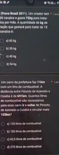 (Prova Brasil 2011). Um criador tem
20 cavalos e gasta 72kg para trata-
los por mês. A quantidade de kg de
ração que gastará para tratar de 15
cavalos é:
a) 60 kg
b) 35 kg
c) 40 kg
d) 54 kg
Um carro da prefeitura faz 11km
com um litro de combustivel. A
distância entre Peixoto de Azevedo e
Cuiabá é de 691km. Quantos litros
de combustivel são necessários
para esse carro ir e voltar de Peixoto
de Azevedo a Cuiabá e circular mais
103km?
a) 135 litros de combustivel
b) 155 litros de combustivel
c) 62,5 litros de combustível
d) 270 litros de combustivel
1 pont
1 pon